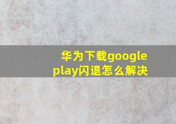 华为下载google play闪退怎么解决